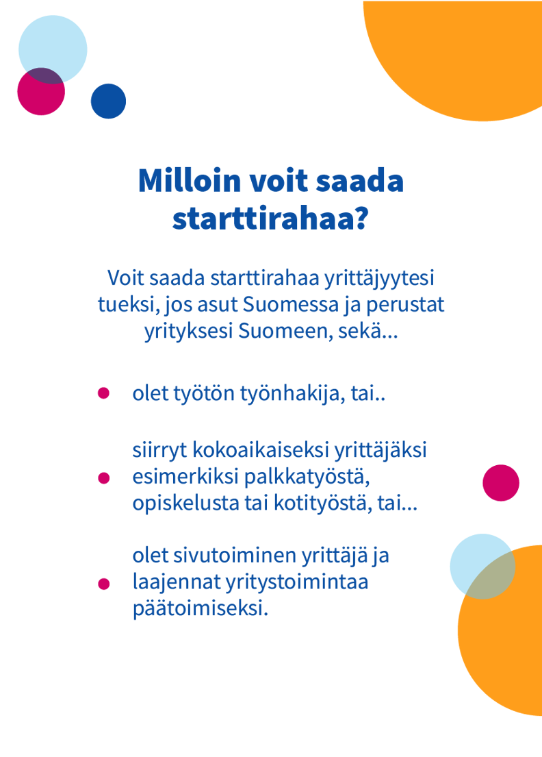 Starttirahaa voi saada työtön työnhakija tai kokoaikaiseksi yrittäjäksi esimerkiksi palkkatyöstä siirtyvä tai yritystoimintaa päätoimiseksi laajentava sivutoiminen yrittäjä, joka asuu Suomessa ja perustaa yrityksen Suomeen.